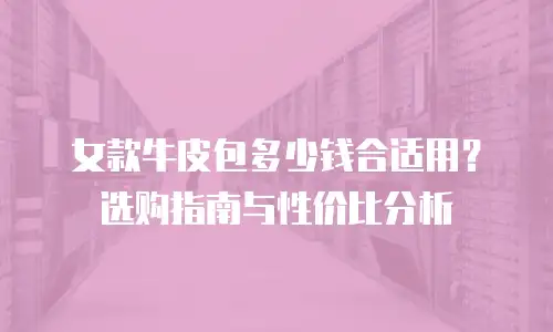 女款牛皮包多少钱合适用？选购指南与性价比分析