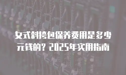 女式斜挎包保养费用是多少元钱的？2025年实用指南