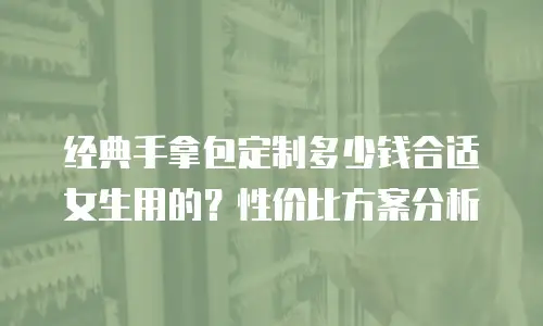 经典手拿包定制多少钱合适女生用的？性价比方案分析