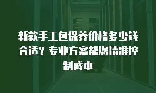 新款手工包保养价格多少钱合适？专业方案帮您精准控制成本