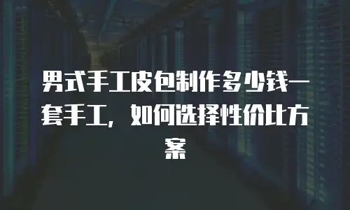 男式手工皮包制作多少钱一套手工，如何选择性价比方案