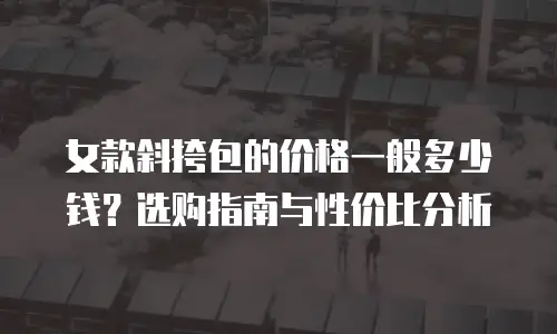 女款斜挎包的价格一般多少钱？选购指南与性价比分析