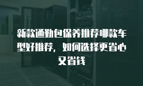 新款通勤包保养推荐哪款车型好推荐，如何选择更省心又省钱