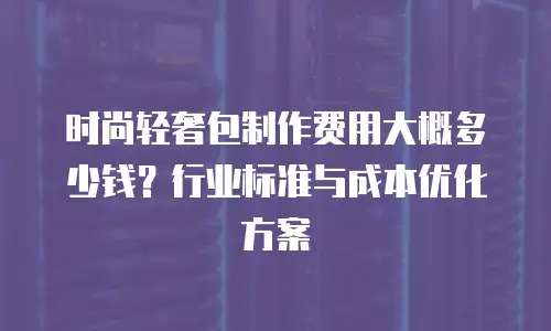 时尚轻奢包制作费用大概多少钱？行业标准与成本优化方案