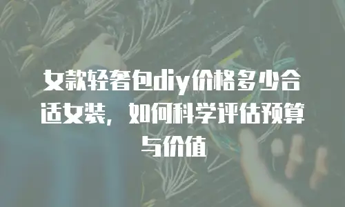 女款轻奢包diy价格多少合适女装，如何科学评估预算与价值