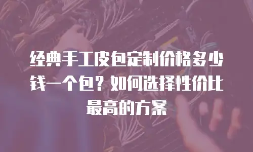 经典手工皮包定制价格多少钱一个包？如何选择性价比最高的方案