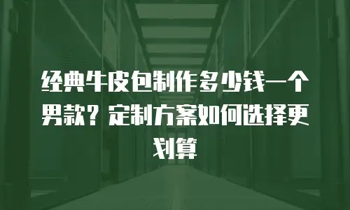 经典牛皮包制作多少钱一个男款？定制方案如何选择更划算