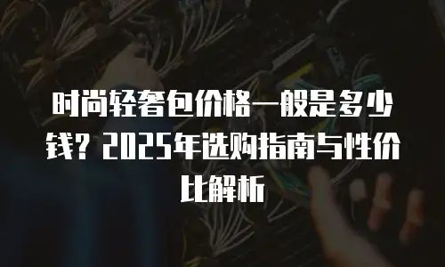 时尚轻奢包价格一般是多少钱？2025年选购指南与性价比解析