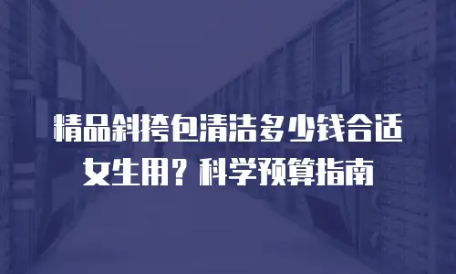 精品斜挎包清洁多少钱合适女生用？科学预算指南