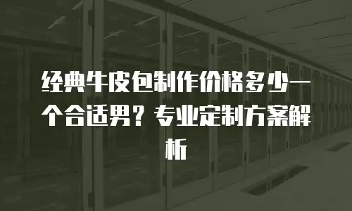 经典牛皮包制作价格多少一个合适男？专业定制方案解析