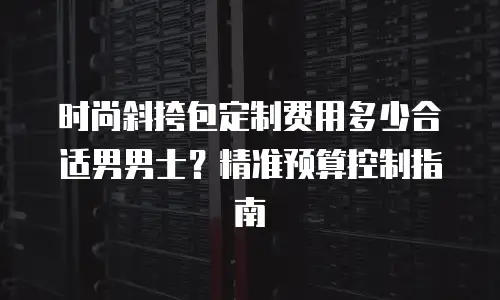 时尚斜挎包定制费用多少合适男男士？精准预算控制指南