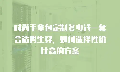 时尚手拿包定制多少钱一套合适男生穿，如何选择性价比高的方案