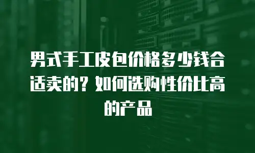 男式手工皮包价格多少钱合适卖的？如何选购性价比高的产品