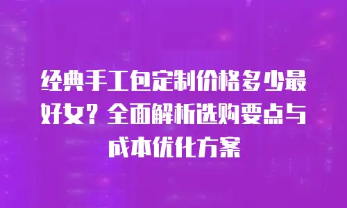 经典手工包定制价格多少最好女？全面解析选购要点与成本优化方案