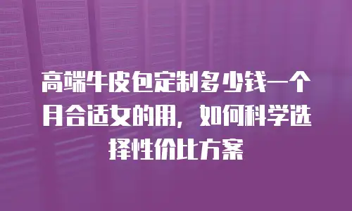 高端牛皮包定制多少钱一个月合适女的用，如何科学选择性价比方案