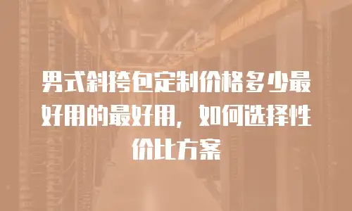 男式斜挎包定制价格多少最好用的最好用，如何选择性价比方案