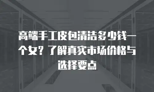 高端手工皮包清洁多少钱一个女？了解真实市场价格与选择要点