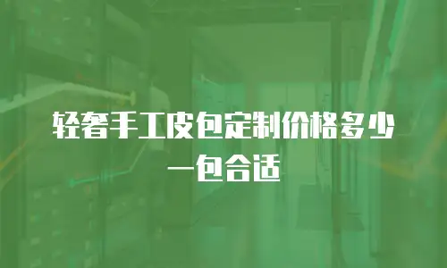 轻奢手工皮包定制价格多少一包合适