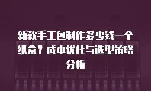 新款手工包制作多少钱一个纸盒？成本优化与选型策略分析