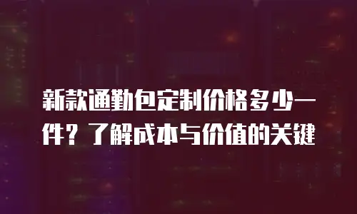 新款通勤包定制价格多少一件？了解成本与价值的关键