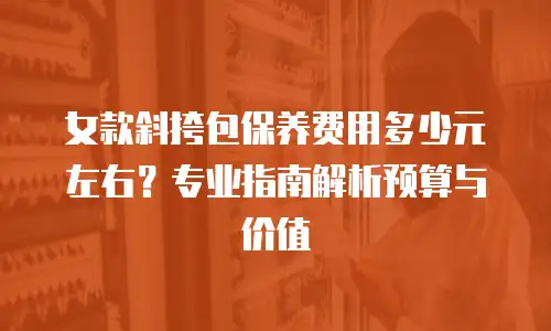 女款斜挎包保养费用多少元左右？专业指南解析预算与价值