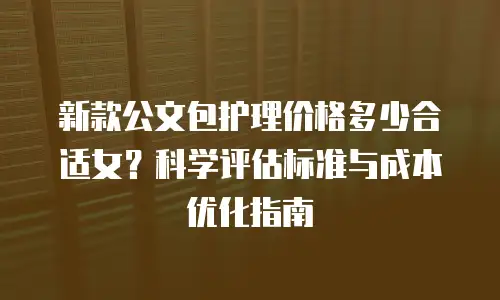 新款公文包护理价格多少合适女？科学评估标准与成本优化指南