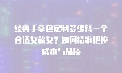 经典手拿包定制多少钱一个合适女款女？如何精准把控成本与品质