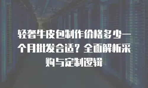 轻奢牛皮包制作价格多少一个月批发合适？全面解析采购与定制逻辑
