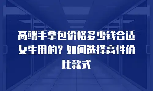 高端手拿包价格多少钱合适女生用的？如何选择高性价比款式