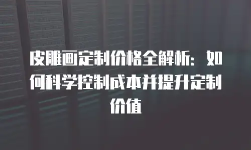 皮雕画定制价格全解析：如何科学控制成本并提升定制价值