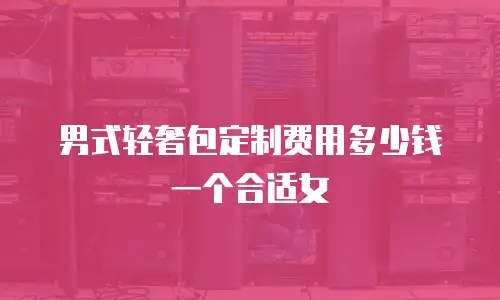 男式轻奢包定制费用多少钱一个合适女