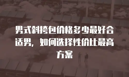 男式斜挎包价格多少最好合适男，如何选择性价比最高方案