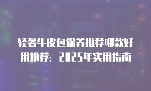 轻奢牛皮包保养推荐哪款好用推荐：2025年实用指南