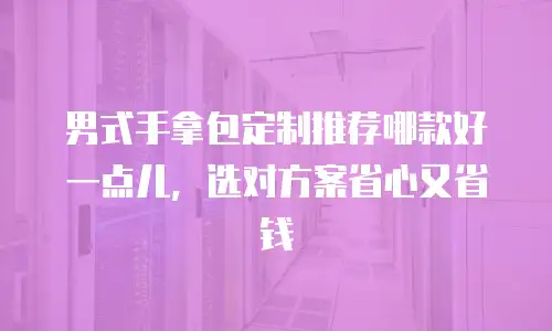 男式手拿包定制推荐哪款好一点儿，选对方案省心又省钱