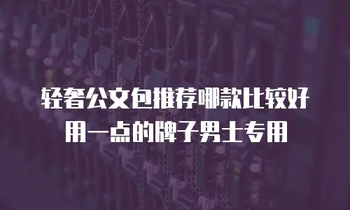 轻奢公文包推荐哪款比较好用一点的牌子男士专用