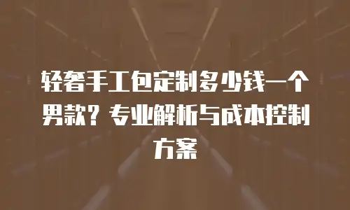 轻奢手工包定制多少钱一个男款？专业解析与成本控制方案