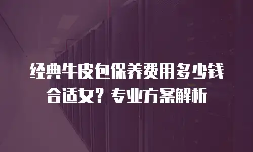 经典牛皮包保养费用多少钱合适女？专业方案解析