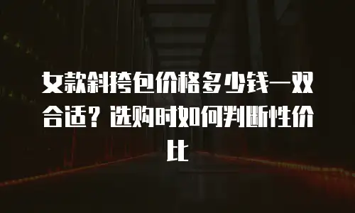 女款斜挎包价格多少钱一双合适？选购时如何判断性价比