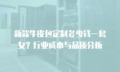 新款牛皮包定制多少钱一套女？行业成本与品质分析