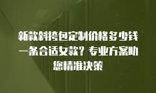 新款斜挎包定制价格多少钱一条合适女款？专业方案助您精准决策