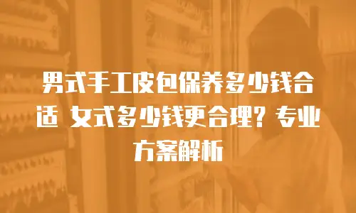 男式手工皮包保养多少钱合适 女式多少钱更合理？专业方案解析