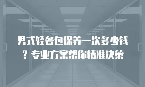 男式轻奢包保养一次多少钱？专业方案帮你精准决策