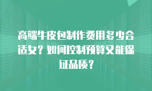 高端牛皮包制作费用多少合适女？如何控制预算又能保证品质？