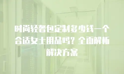 时尚轻奢包定制多少钱一个合适女士用品吗？全面解析解决方案