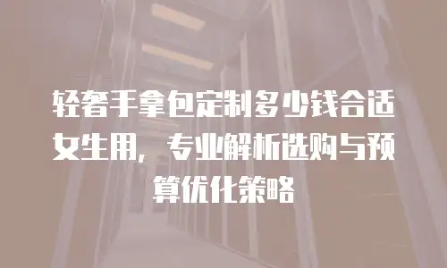 轻奢手拿包定制多少钱合适女生用，专业解析选购与预算优化策略