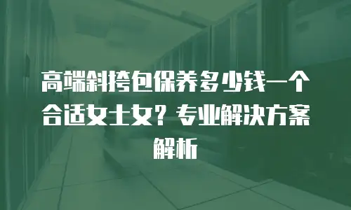 高端斜挎包保养多少钱一个合适女士女？专业解决方案解析