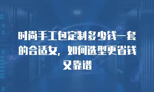 时尚手工包定制多少钱一套的合适女，如何选型更省钱又靠谱