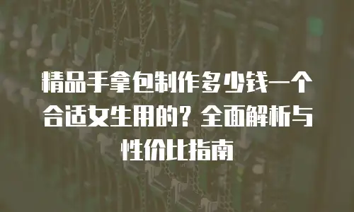 精品手拿包制作多少钱一个合适女生用的？全面解析与性价比指南