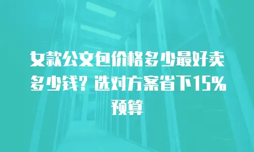 女款公文包价格多少最好卖多少钱？选对方案省下15%预算