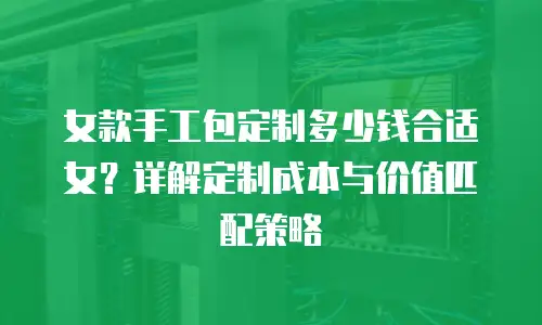 女款手工包定制多少钱合适女？详解定制成本与价值匹配策略